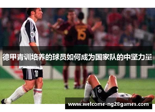 德甲青训培养的球员如何成为国家队的中坚力量 德甲青训培养的球员如何成为国家队的中坚力量